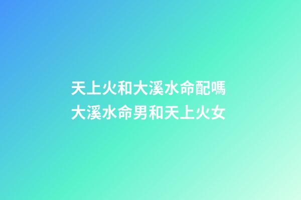 天上火和大溪水命配嗎 大溪水命男和天上火女
